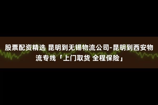 股票配资精选 昆明到无锡物流公司-昆明到西安物流专线「上门取货 全程保险」