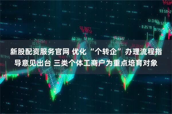 新股配资服务官网 优化 “个转企” 办理流程指导意见出台 三类个体工商户为重点培育对象