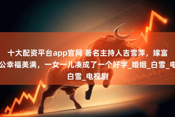 十大配资平台app官网 著名主持人吉雪萍，嫁富豪老公幸福美满，一女一儿凑成了一个好字_婚姻_白雪_电视剧