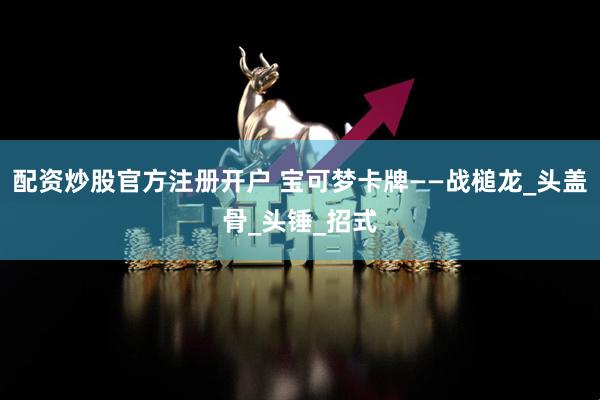 配资炒股官方注册开户 宝可梦卡牌——战槌龙_头盖骨_头锤_招式