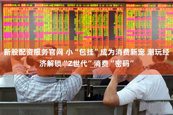 新股配资服务官网 小“包挂”成为消费新宠 潮玩经济解锁“Z世代”消费“密码”