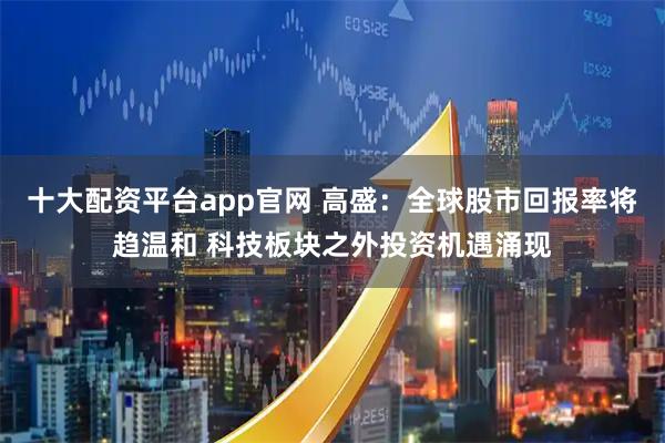 十大配资平台app官网 高盛：全球股市回报率将趋温和 科技板块之外投资机遇涌现