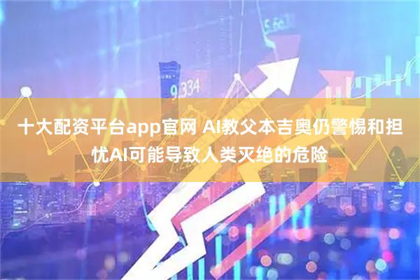 十大配资平台app官网 AI教父本吉奥仍警惕和担忧AI可能导致人类灭绝的危险