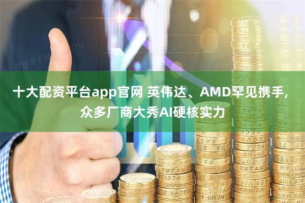 十大配资平台app官网 英伟达、AMD罕见携手, 众多厂商大秀AI硬核实力
