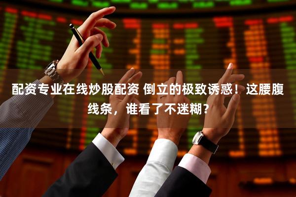 配资专业在线炒股配资 倒立的极致诱惑！这腰腹线条，谁看了不迷糊？