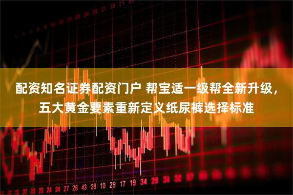 配资知名证券配资门户 帮宝适一级帮全新升级，五大黄金要素重新定义纸尿裤选择标准