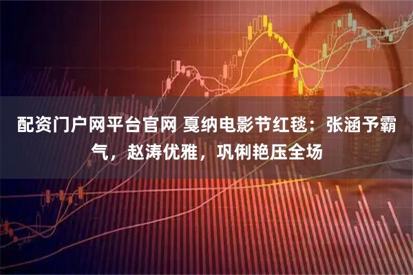 配资门户网平台官网 戛纳电影节红毯：张涵予霸气，赵涛优雅，巩俐艳压全场