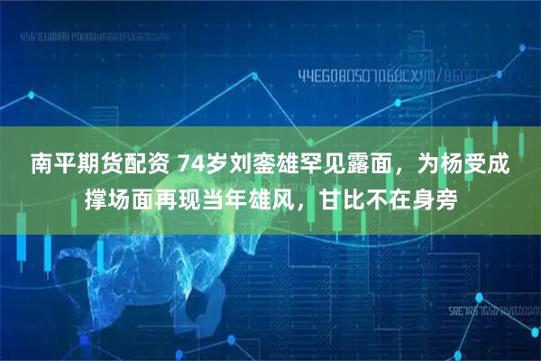 南平期货配资 74岁刘銮雄罕见露面，为杨受成撑场面再现当年雄风，甘比不在身旁