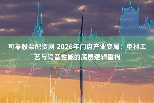 可靠股票配资网 2026年门窗产业变局：型材工艺与隔音性能的底层逻辑重构
