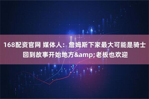 168配资官网 媒体人：詹姆斯下家最大可能是骑士 回到故事开始地方&老板也欢迎