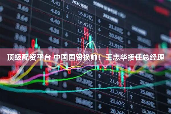 顶级配资平台 中国国贸换帅！王志华接任总经理